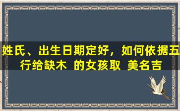 姓氏、出生日期定好，如何依据五行给缺木  的女孩取  美名吉名